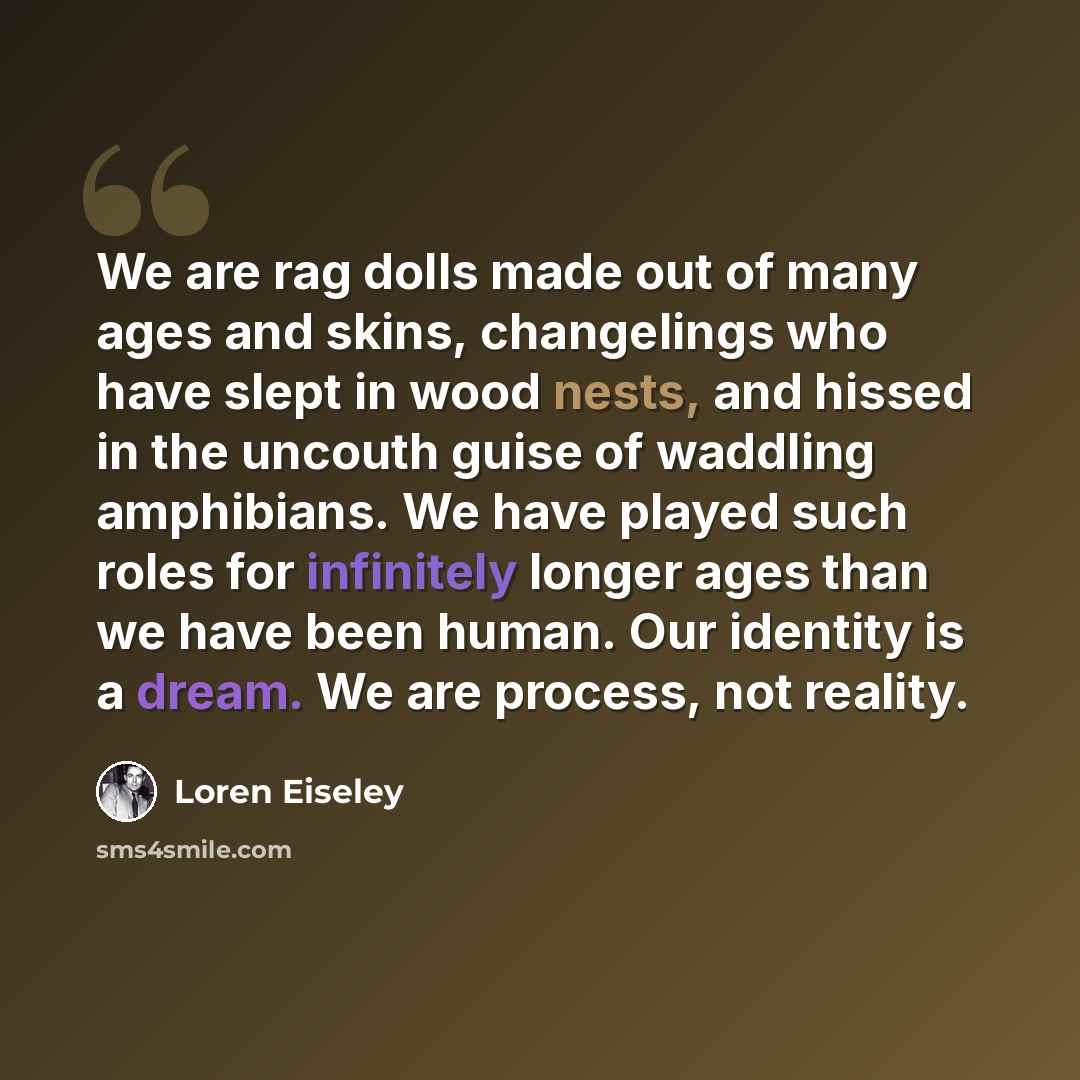 “We are rag dolls made out of many ages and skins, changelings who have slept in wood nests, and hissed in the uncouth guise of waddling amphibians. We have played such roles for infinitely longer ages than we have been human. Our identity is a dream. We are process, not reality.” quote by Loren Eiseley