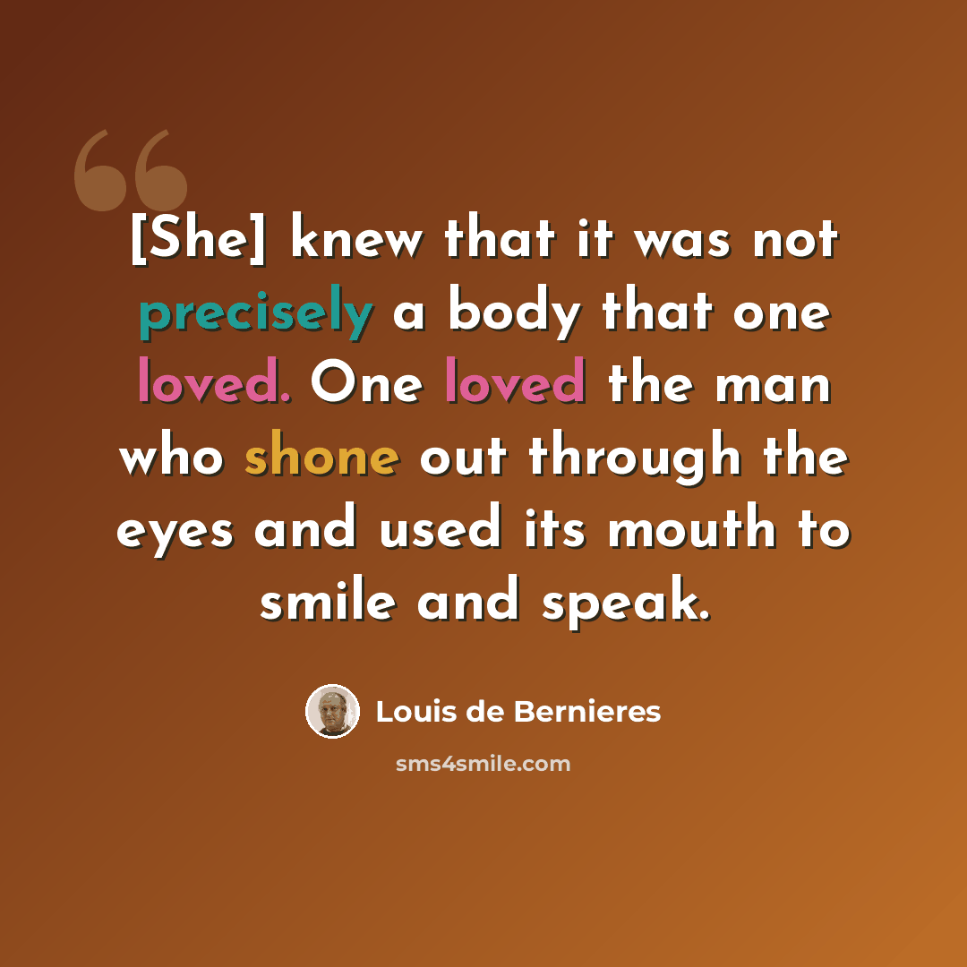 “[She] knew that it was not precisely a body that one loved. One loved the man who shone out through the eyes and used its mouth to smile and speak.” quote by Louis de Bernieres
