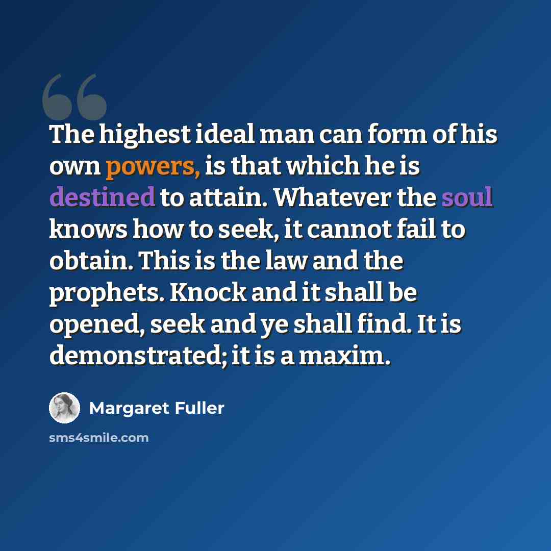 “The highest ideal man can form of his own powers, is that which he is destined to attain. Whatever the soul knows how to seek, it cannot fail to obtain. This is the law and the prophets. Knock and it shall be opened, seek and ye shall find. It is demonstrated; it is a maxim.” quote by Margaret Fuller