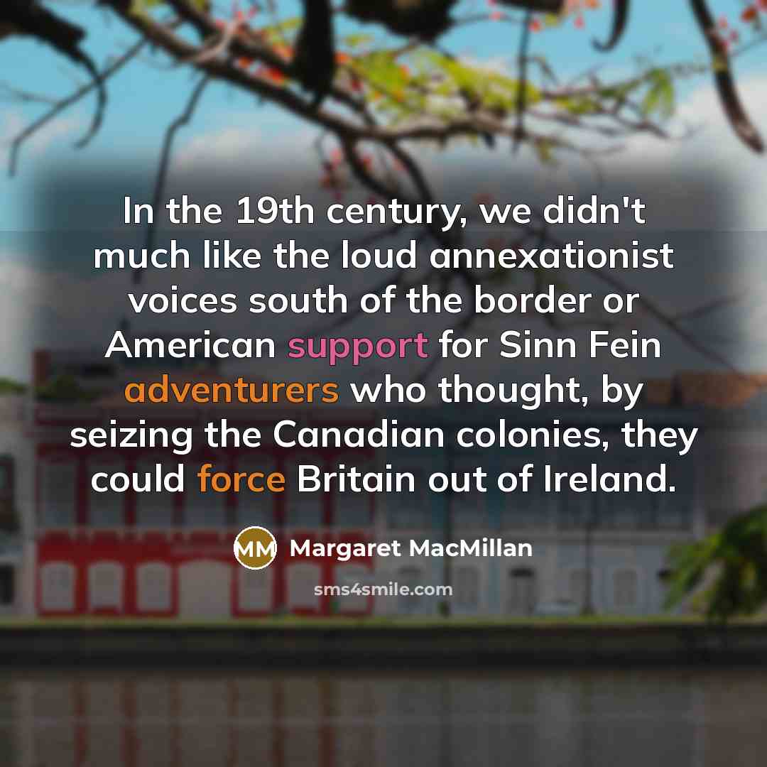 “In the 19th century, we didn't much like the loud annexationist voices south of the border or American support for Sinn Fein adventurers who thought, by seizing the Canadian colonies, they could force Britain out of Ireland.” quote by Margaret MacMillan