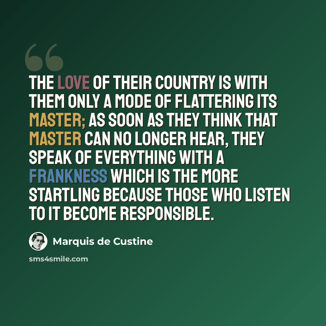 “The love of their country is with them only a mode of flattering its master; as soon as they think that master can no longer hear, they speak of everything with a frankness which is the more startling because those who listen to it become responsible.” quote by Marquis De Custine