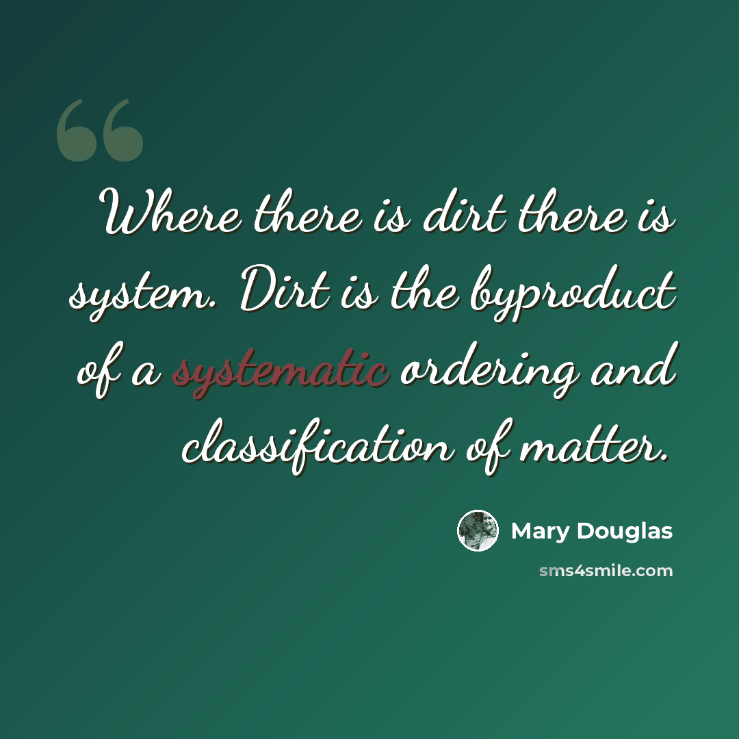“Where there is dirt there is system. Dirt is the byproduct of a systematic ordering and classification of matter.” quote by Mary Douglas