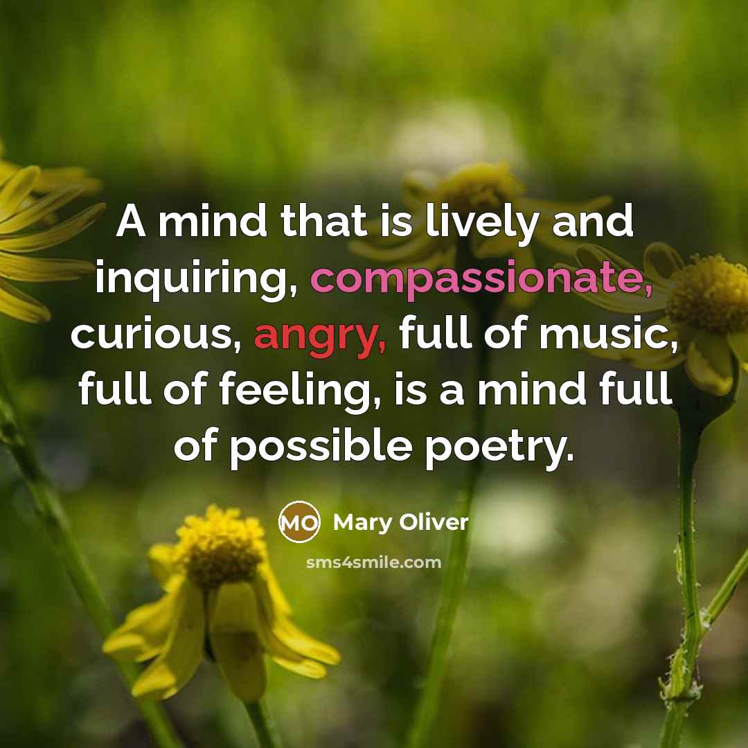 “A mind that is lively and inquiring, compassionate, curious, angry, full of music, full of feeling, is a mind full of possible poetry.” quote by Mary Oliver