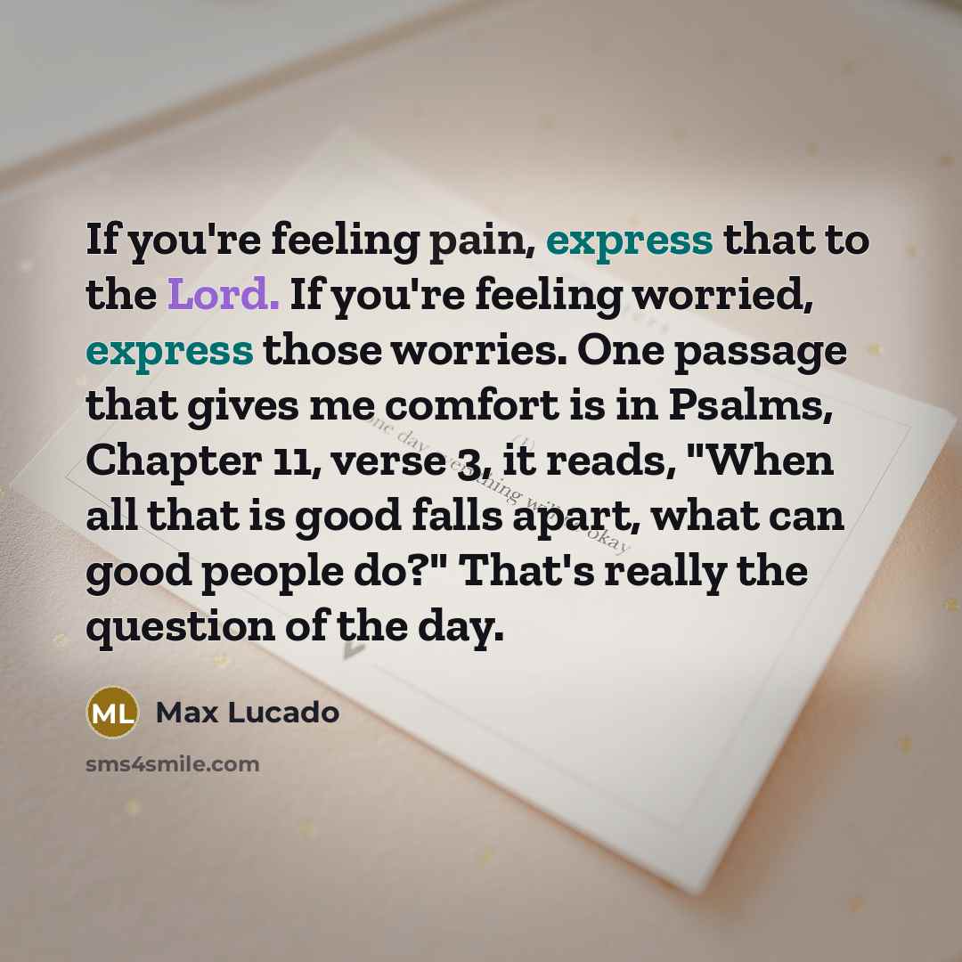 “If you're feeling pain, express that to the Lord. If you're feeling worried, express those worries. One passage that gives me comfort is in Psalms, Chapter 11, verse 3, it reads, "When all that is good falls apart, what can good people do?" That's really the question of the day.” quote by Max Lucado