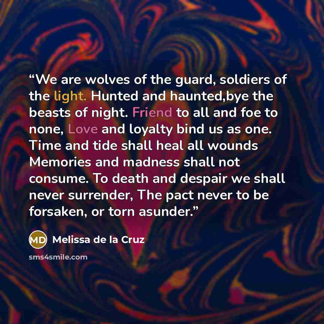 “We are wolves of the guard, soldiers of the light. Hunted and haunted,bye the beasts of night. Friend to all and foe to none, Love and loyalty bind us as one. Time and tide shall heal all wounds Memories and madness shall not consume. To death and despair we shall never surrender, The pact never…” quote by Melissa de la Cruz