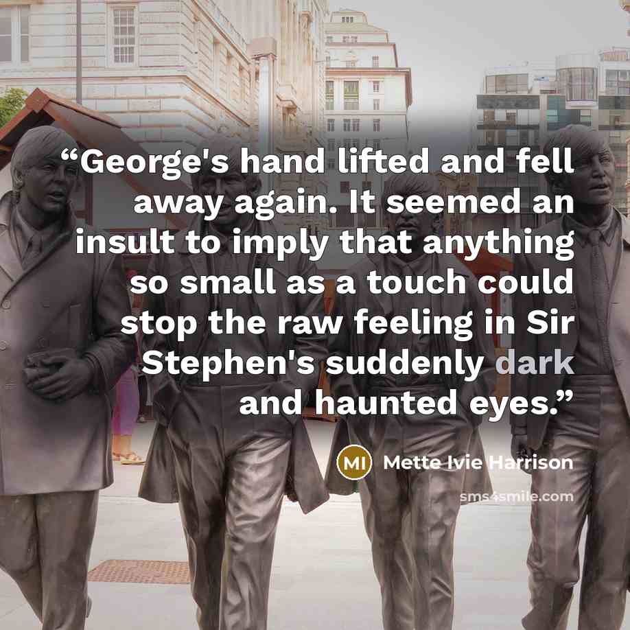 “George's hand lifted and fell away again. It seemed an insult to imply that anything so small as a touch could stop the raw feeling in Sir Stephen's suddenly dark and haunted eyes.” quote by Mette Ivie Harrison