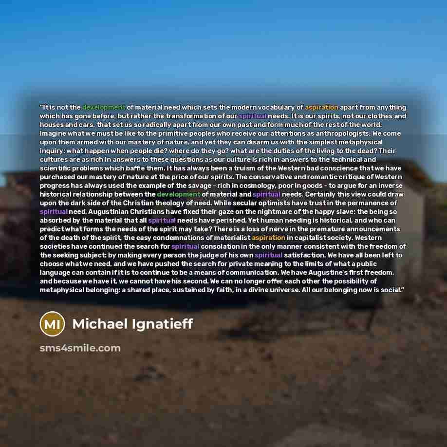 “It is not the development of material need which sets the modern vocabulary of aspiration apart from anything which has gone before, but rather the transformation of our spiritual needs. It is our spirits, not our clothes and houses and cars, that set us so radically apart from our own past and…” quote by Michael Ignatieff