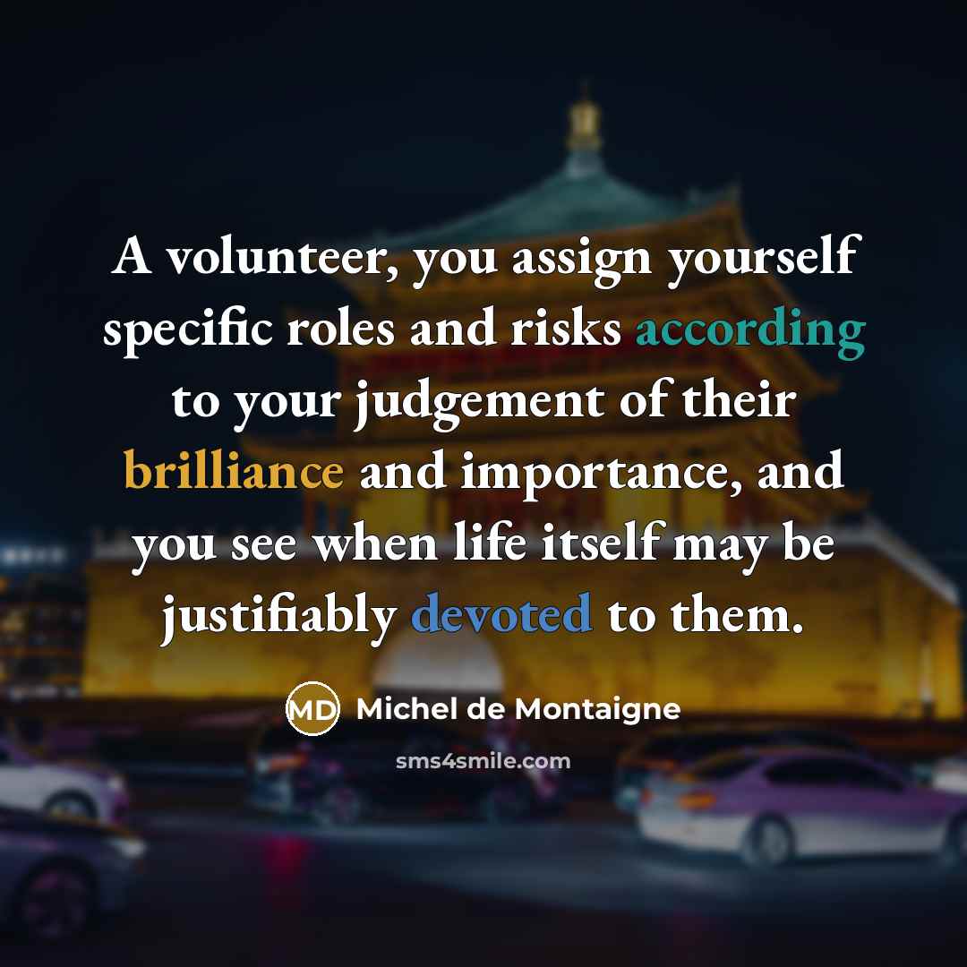 “A volunteer, you assign yourself specific roles and risks according to your judgement of their brilliance and importance, and you see when life itself may be justifiably devoted to them.” quote by Michel de Montaigne