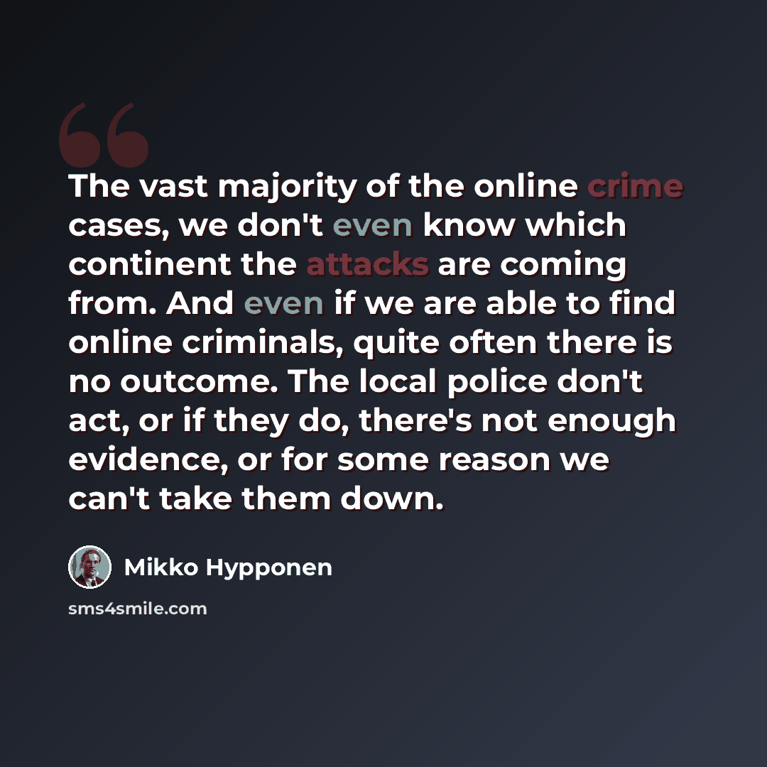 “The vast majority of the online crime cases, we don't even know which continent the attacks are coming from. And even if we are able to find online criminals, quite often there is no outcome. The local police don't act, or if they do, there's not enough evidence, or for some reason we can't take…” quote by Mikko Hypponen