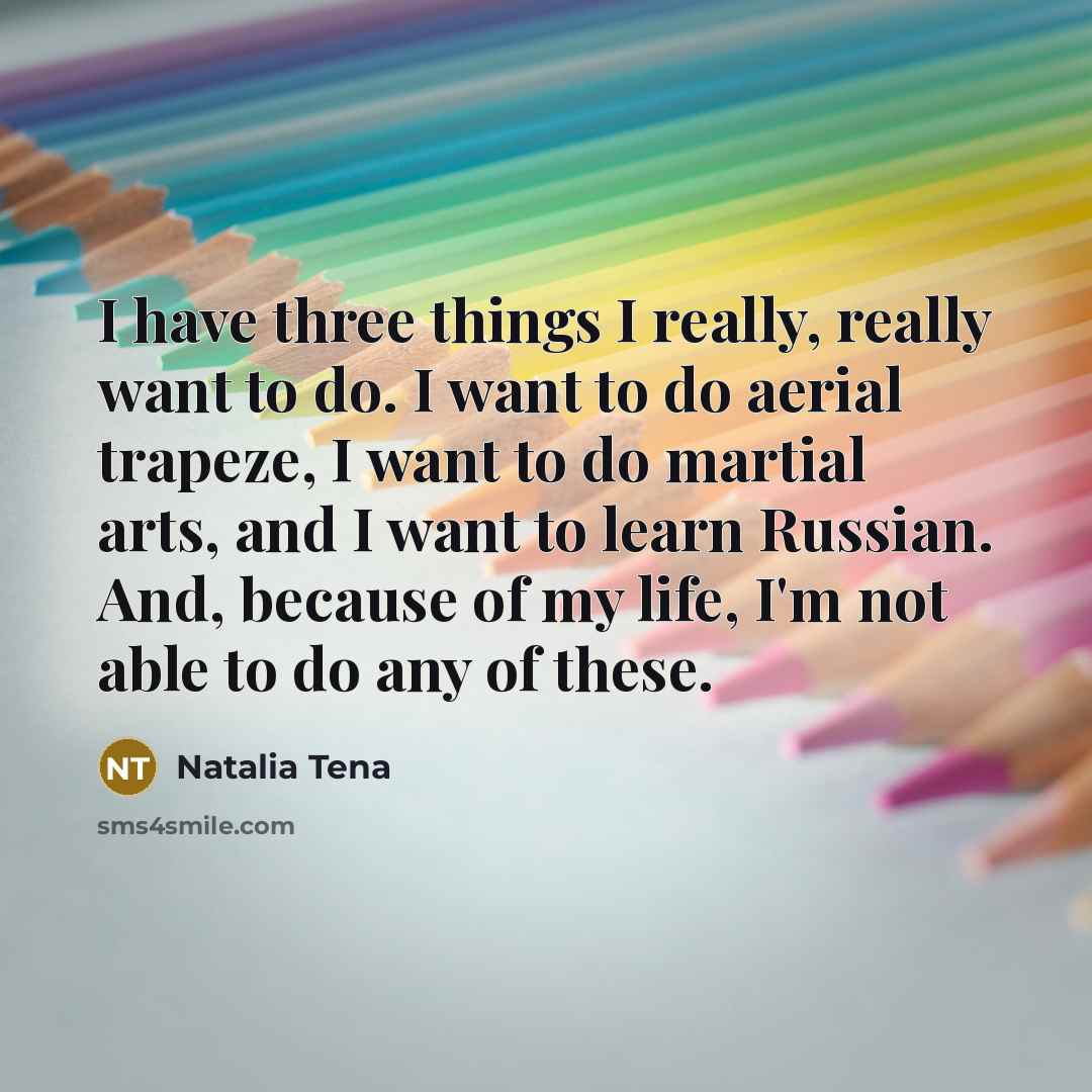 “I have three things I really, really want to do. I want to do aerial trapeze, I want to do martial arts, and I want to learn Russian. And, because of my life, I'm not able to do any of these.” quote by Natalia Tena