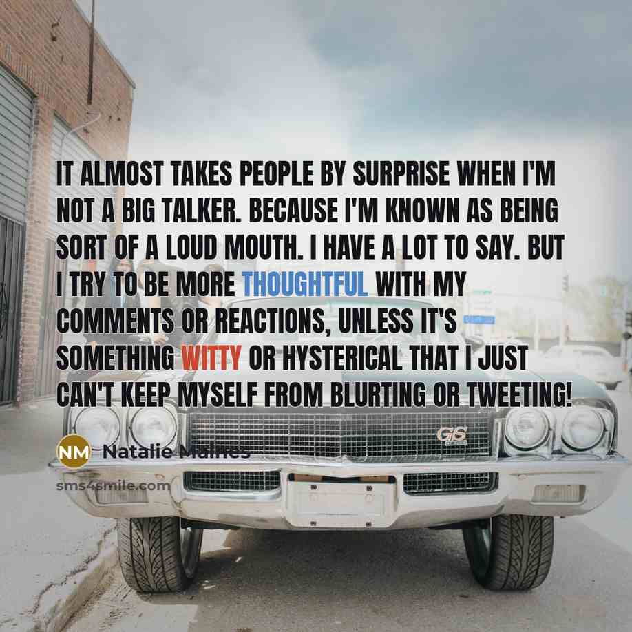 “It almost takes people by surprise when I'm not a big talker. Because I'm known as being sort of a loud mouth. I have a lot to say. But I try to be more thoughtful with my comments or reactions, unless it's something witty or hysterical that I just can't keep myself from blurting or tweeting!” quote by Natalie Maines