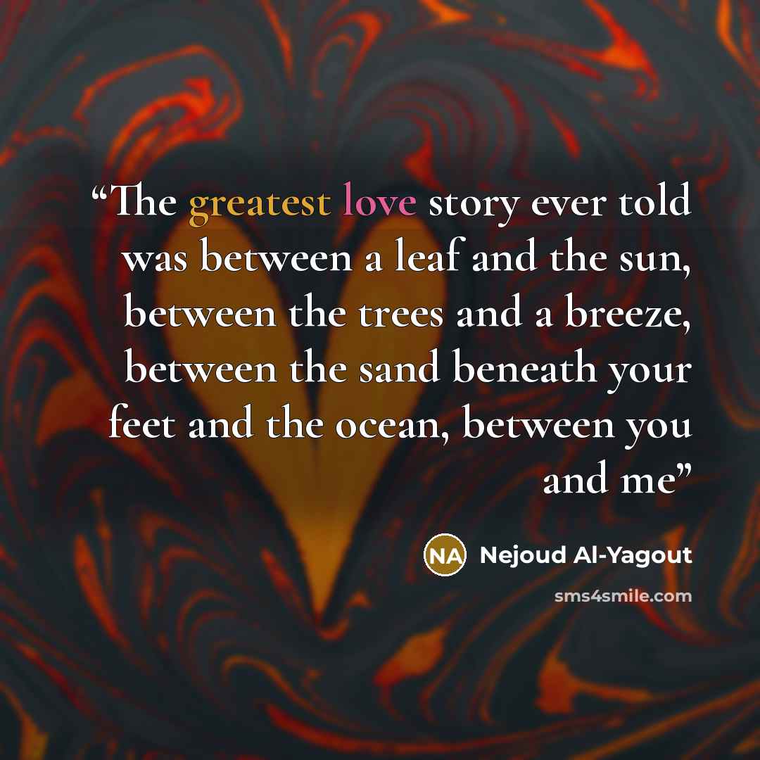 “The greatest love story ever told was between a leaf and the sun, between the trees and a breeze, between the sand beneath your feet and the ocean, between you and me” quote by Nejoud Al-Yagout