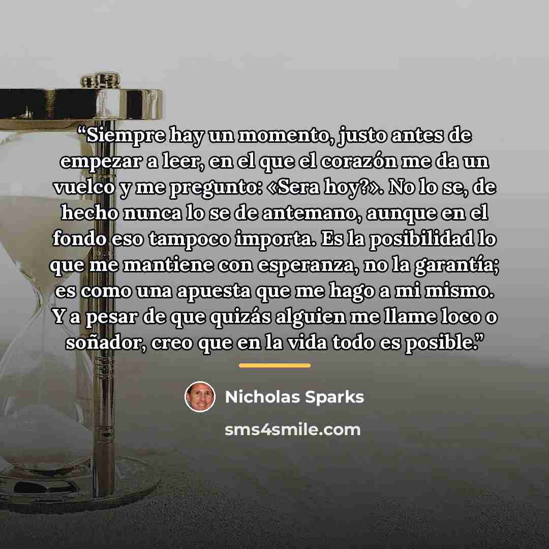 “Siempre hay un momento, justo antes de empezar a leer, en el que el corazón me da un vuelco y me pregunto: «Sera hoy?». No lo se, de hecho nunca lo se de antemano, aunque en el fondo eso tampoco importa. Es la posibilidad lo que me mantiene con esperanza, no la garantía; es como una apuesta que me…” quote by Nicholas Sparks