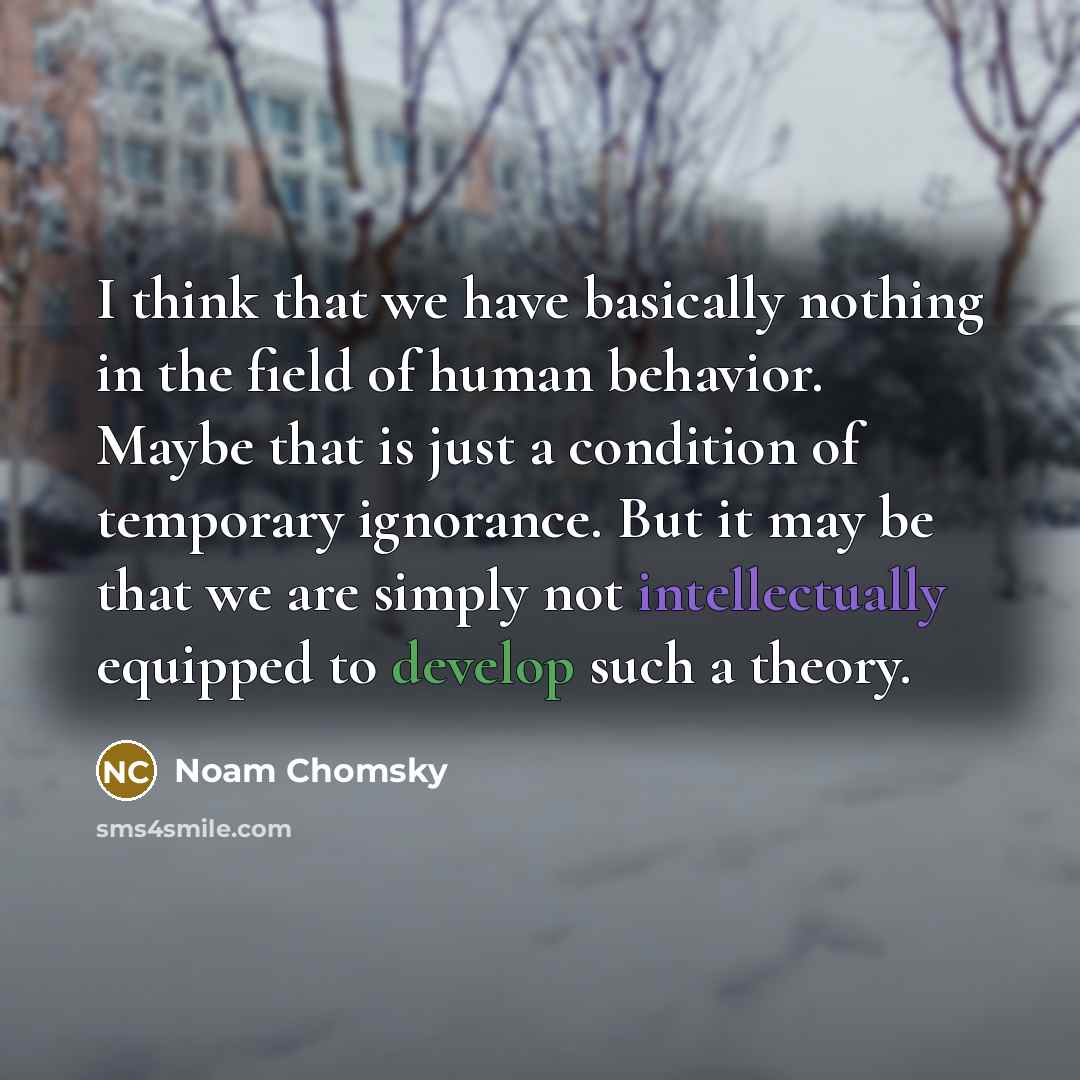 “I think that we have basically nothing in the field of human behavior. Maybe that is just a condition of temporary ignorance. But it may be that we are simply not intellectually equipped to develop such a theory.” quote by Noam Chomsky