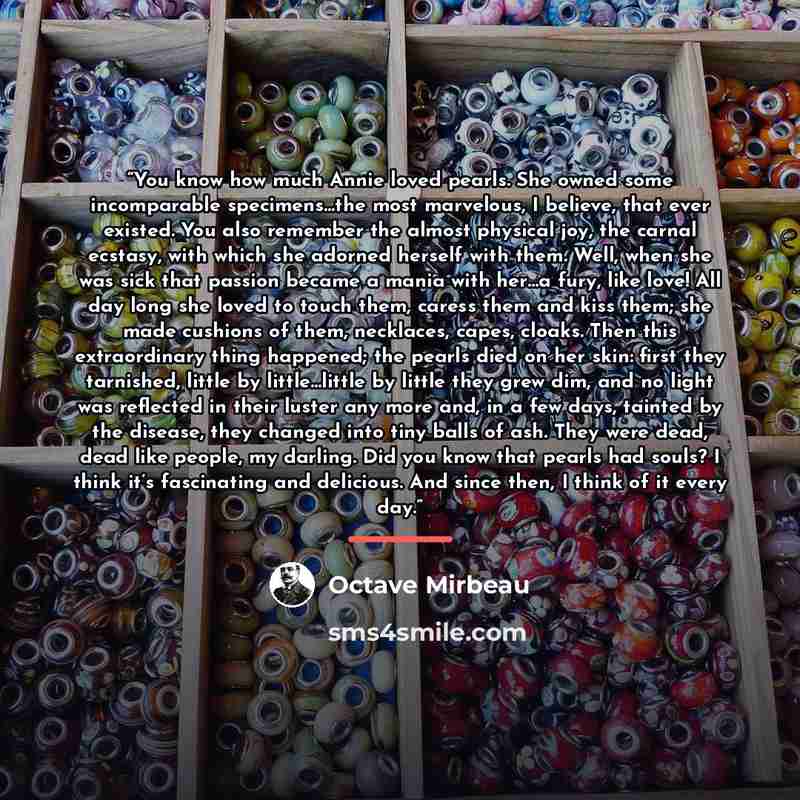 “You know how much Annie loved pearls. She owned some incomparable specimens…the most marvelous, I believe, that ever existed. You also remember the almost physical joy, the carnal ecstasy, with which she adorned herself with them. Well, when she was sick that passion became a mania with her…a…” quote by Octave Mirbeau