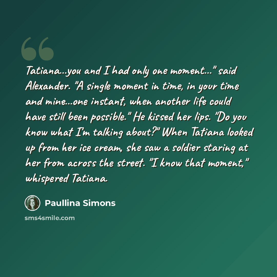 “Tatiana...you and I had only one moment..." said Alexander. "A single moment in time, in your time and mine...one instant, when another life could have still been possible." He kissed her lips. "Do you know what I'm talking about?" When Tatiana looked up from her ice cream, she saw a soldier…” quote by Paullina Simons