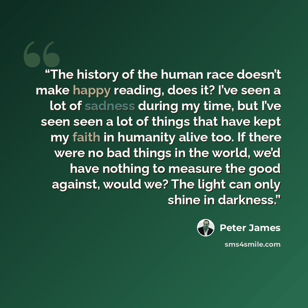 “The history of the human race doesn’t make happy reading, does it? I’ve seen a lot of sadness during my time, but I’ve seen seen a lot of things that have kept my faith in humanity alive too. If there were no bad things in the world, we’d have nothing to measure the good against, would we? The…” quote by Peter James