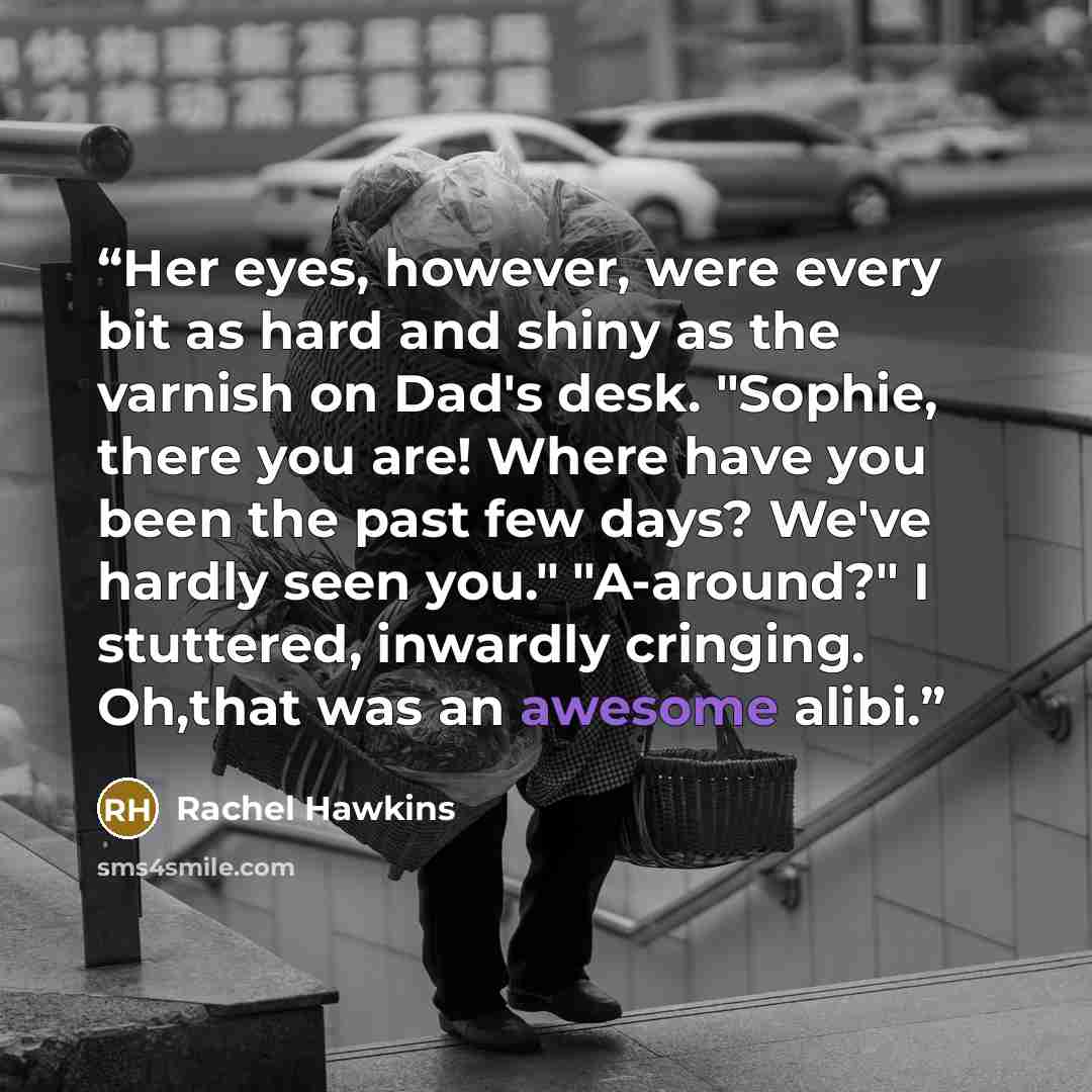 “Her eyes, however, were every bit as hard and shiny as the varnish on Dad's desk. "Sophie, there you are! Where have you been the past few days? We've hardly seen you." "A-around?" I stuttered, inwardly cringing. Oh,that was an awesome alibi.” quote by Rachel Hawkins