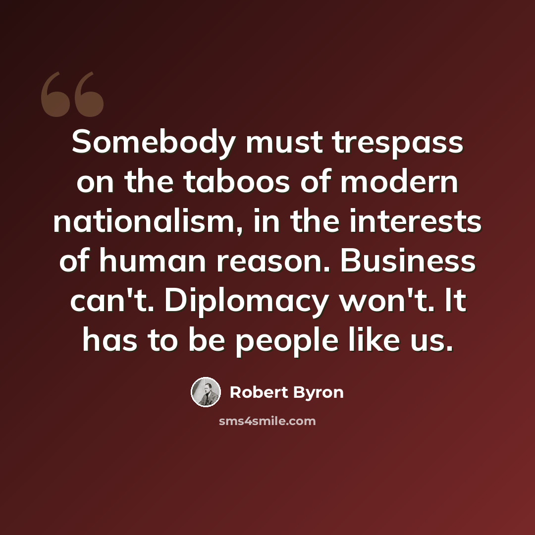 “Somebody must trespass on the taboos of modern nationalism, in the interests of human reason. Business can't. Diplomacy won't. It has to be people like us.” quote by Robert Byron