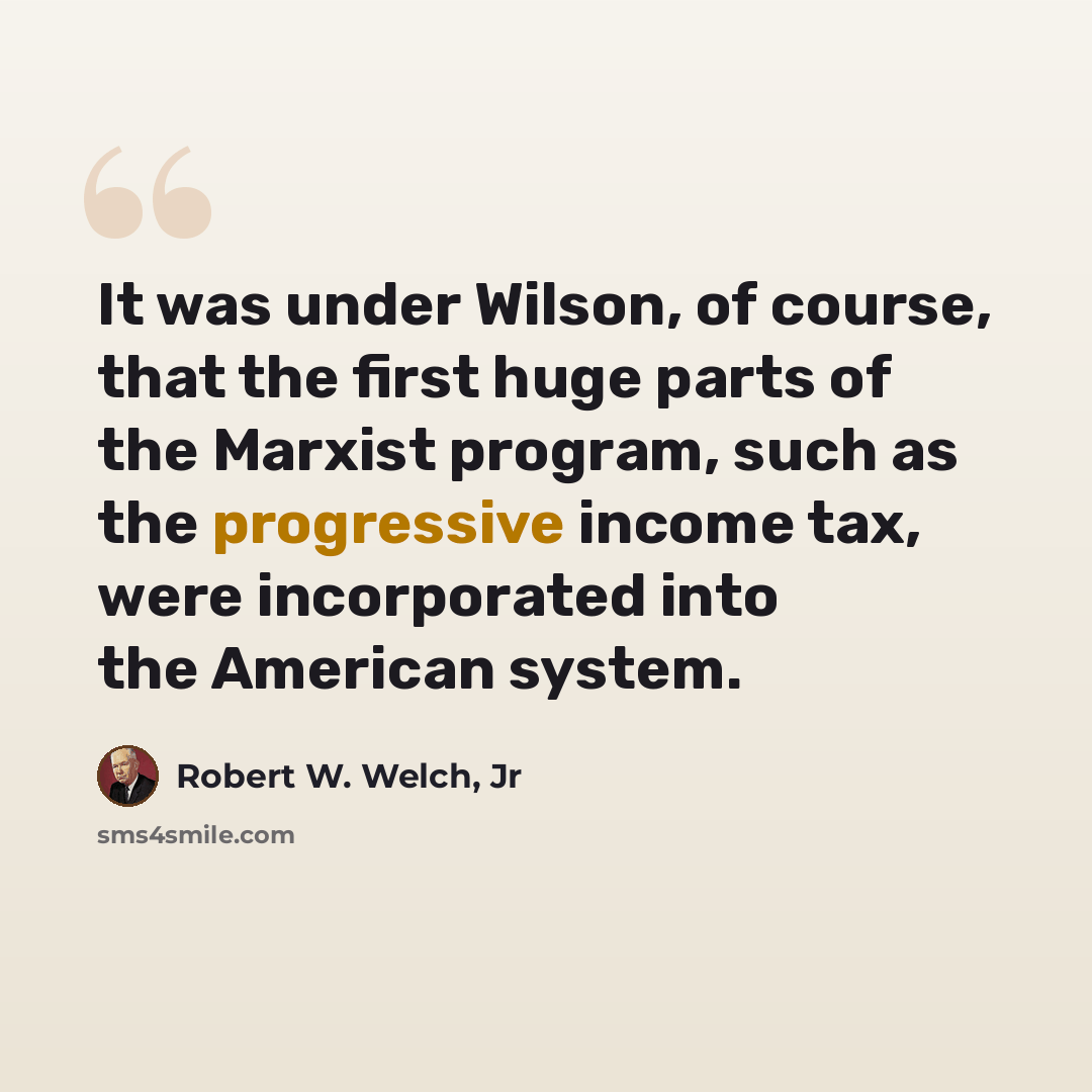 “It was under Wilson, of course, that the first huge parts of the Marxist program, such as the progressive income tax, were incorporated into the American system.” quote by Robert W. Welch, Jr
