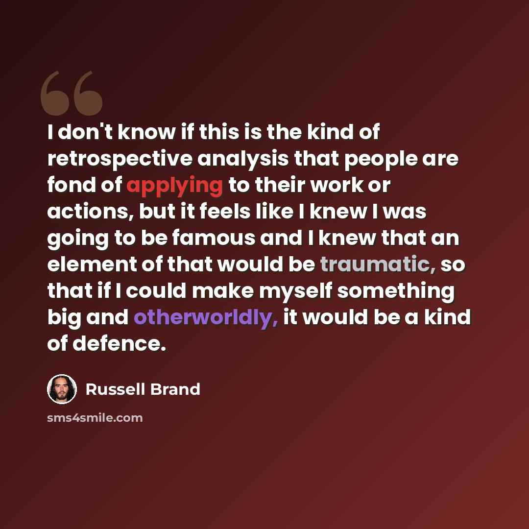 “I don't know if this is the kind of retrospective analysis that people are fond of applying to their work or actions, but it feels like I knew I was going to be famous and I knew that an element of that would be traumatic, so that if I could make myself something big and otherworldly, it would be…” quote by Russell Brand