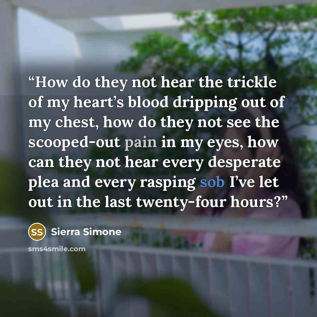“How do they not hear the trickle of my heart’s blood dripping out of my chest, how do they not see the scooped-out pain in my eyes, how can they not hear every desperate plea and every rasping sob I’ve let out in the last twenty-four hours?” quote by Sierra Simone