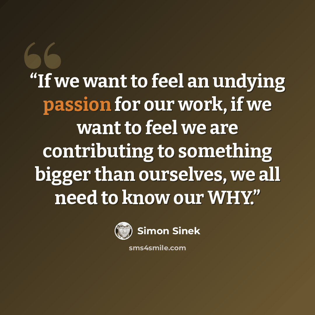 “If we want to feel an undying passion for our work, if we want to feel we are contributing to something bigger than ourselves, we all need to know our WHY.” quote by Simon Sinek
