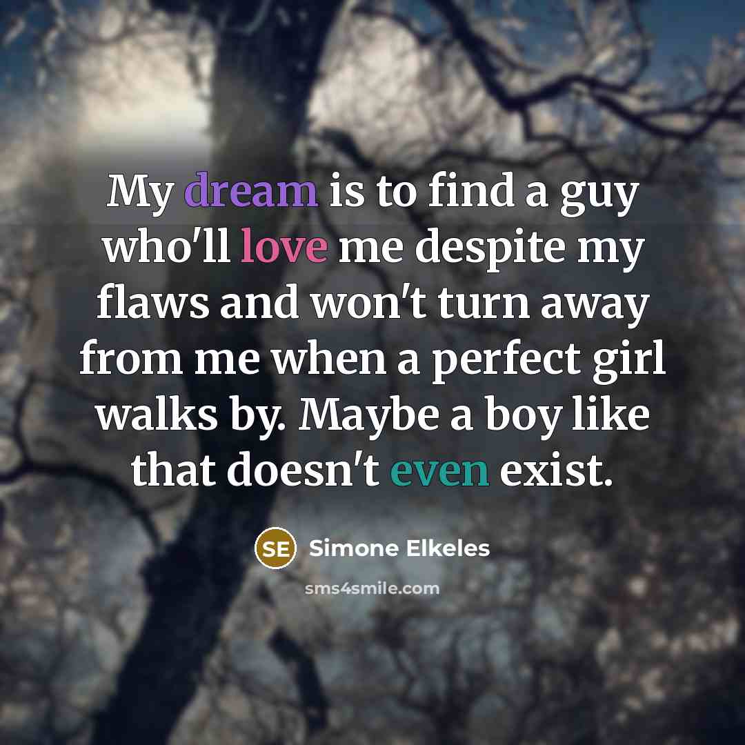 “My dream is to find a guy who'll love me despite my flaws and won't turn away from me when a perfect girl walks by. Maybe a boy like that doesn't even exist.” quote by Simone Elkeles