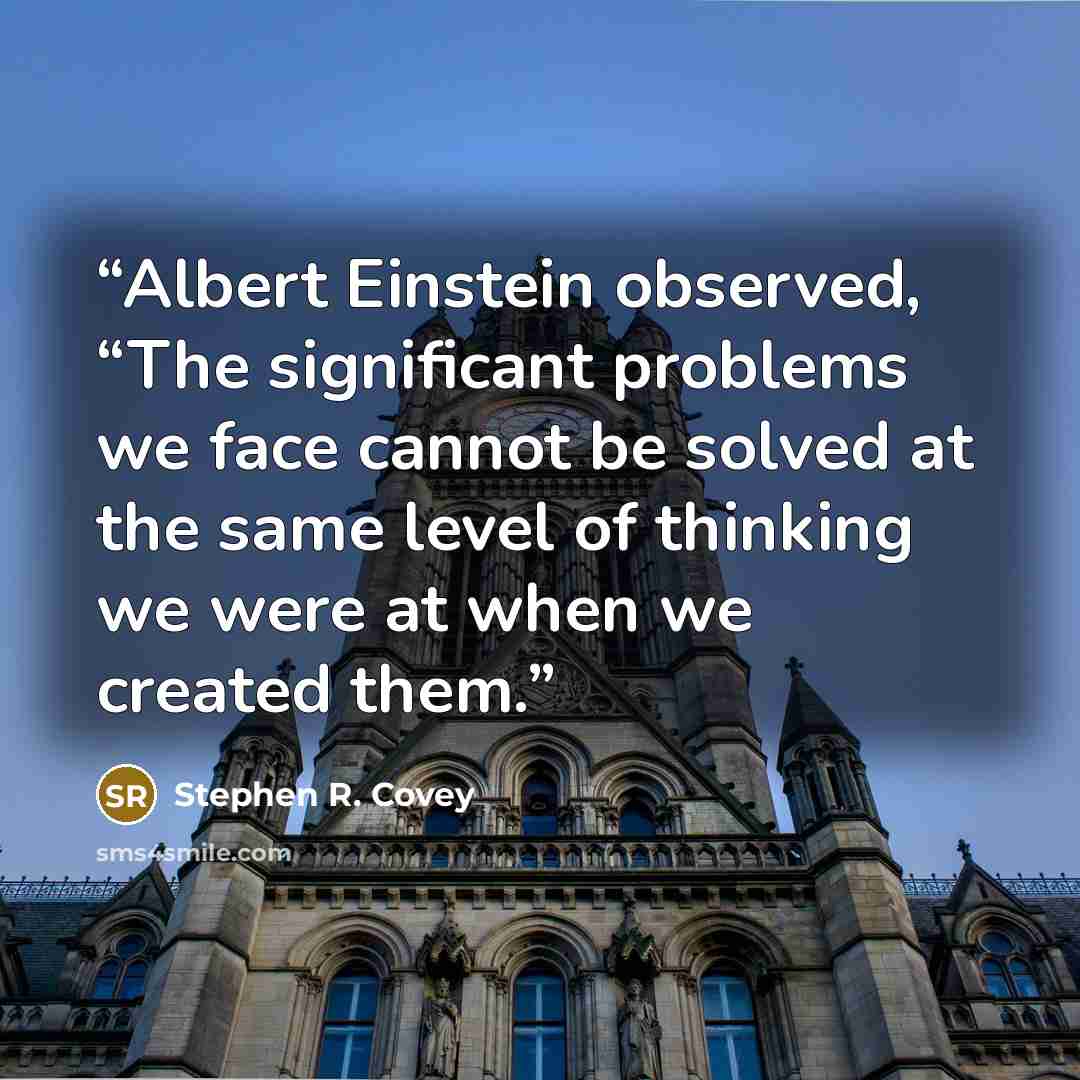 “Albert Einstein observed, “The significant problems we face cannot be solved at the same level of thinking we were at when we created them.” quote by Stephen R. Covey