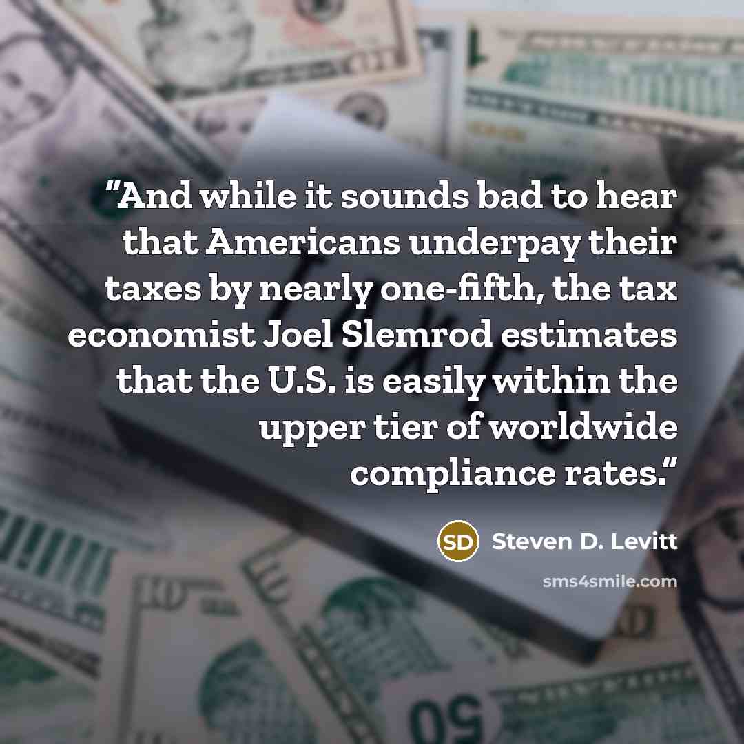“And while it sounds bad to hear that Americans underpay their taxes by nearly one-fifth, the tax economist Joel Slemrod estimates that the U.S. is easily within the upper tier of worldwide compliance rates.” quote by Steven D. Levitt