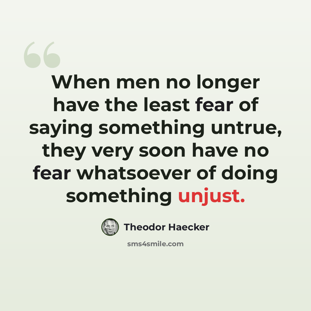 “When men no longer have the least fear of saying something untrue, they very soon have no fear whatsoever of doing something unjust.” quote by Theodor Haecker