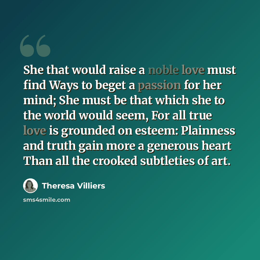 “She that would raise a noble love must find Ways to beget a passion for her mind; She must be that which she to the world would seem, For all true love is grounded on esteem: Plainness and truth gain more a generous heart Than all the crooked subtleties of art.” quote by Theresa Villiers