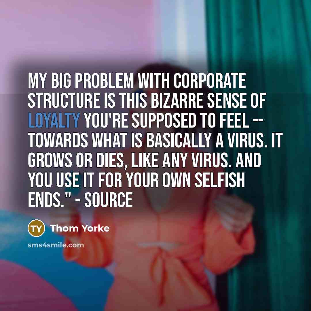 “My big problem with corporate structure is this bizarre sense of loyalty you're supposed to feel -- towards what is basically a virus. It grows or dies, like any virus. And you use it for your own selfish ends." - source” quote by Thom Yorke