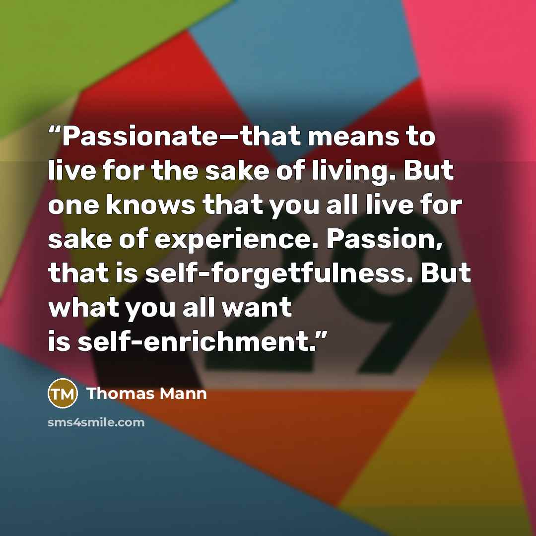 “Passionate—that means to live for the sake of living. But one knows that you all live for sake of experience. Passion, that is self-forgetfulness. But what you all want is self-enrichment.” quote by Thomas Mann