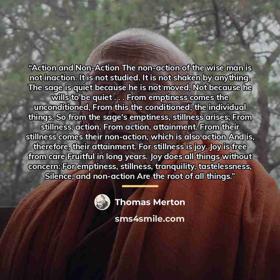 “Action and Non-Action The non-action of the wise man is not inaction. It is not studied. It is not shaken by anything. The sage is quiet because he is not moved, Not because he wills to be quiet . . . From emptiness comes the unconditioned, From this the conditioned, the individual things. So from…” quote by Thomas Merton