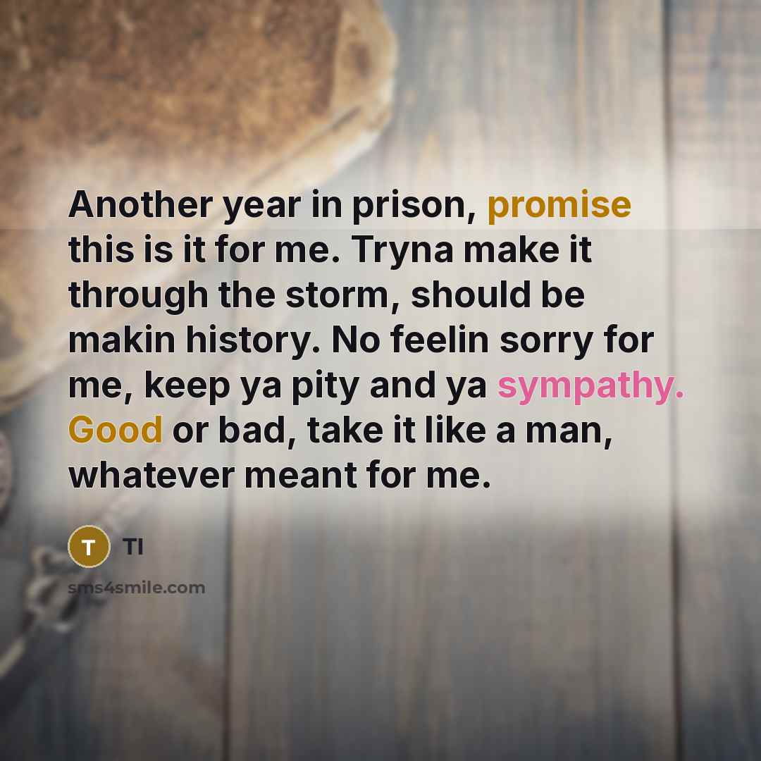 “Another year in prison, promise this is it for me. Tryna make it through the storm, should be makin history. No feelin sorry for me, keep ya pity and ya sympathy. Good or bad, take it like a man, whatever meant for me.” quote by TI
