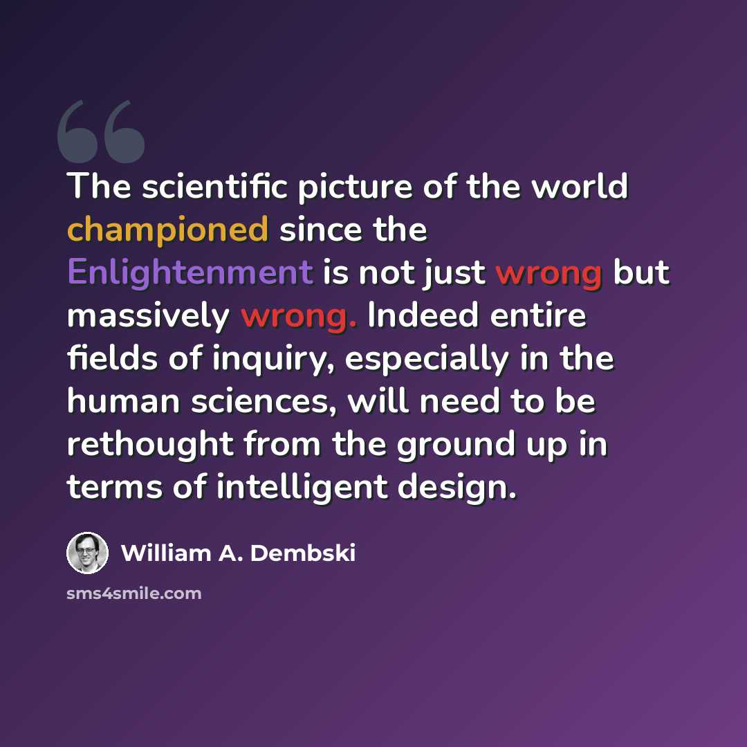 “The scientific picture of the world championed since the Enlightenment is not just wrong but massively wrong. Indeed entire fields of inquiry, especially in the human sciences, will need to be rethought from the ground up in terms of intelligent design.” quote by William A. Dembski