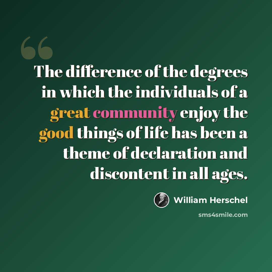 “The difference of the degrees in which the individuals of a great community enjoy the good things of life has been a theme of declaration and discontent in all ages.” quote by William Herschel