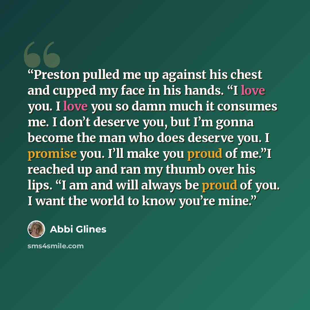 “Preston pulled me up against his chest and cupped my face in his hands. “I love you. I love you so damn much it consumes me. I don’t deserve you, but I’m gonna become the man who does deserve you. I promise you. I’ll make you proud of me.”I reached up and ran my thumb over his lips. “I am and will…” quote by Abbi Glines
