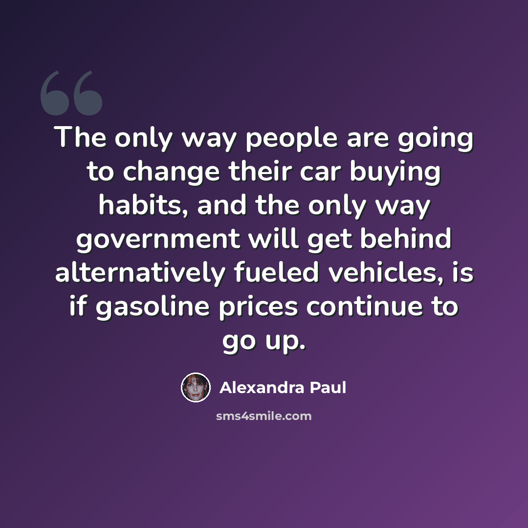 “The only way people are going to change their car buying habits, and the only way government will get behind alternatively fueled vehicles, is if gasoline prices continue to go up.” quote by Alexandra Paul
