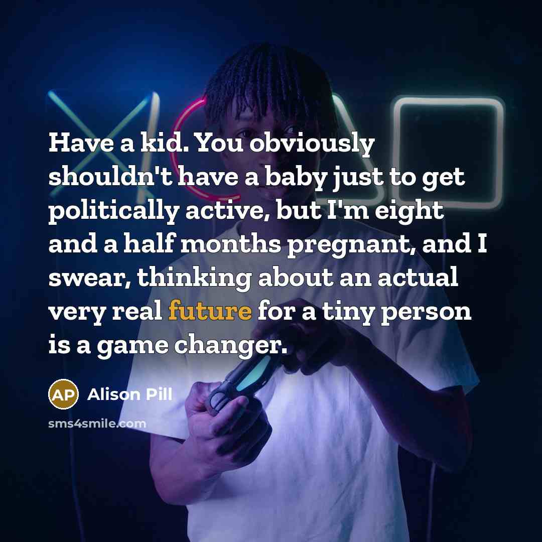 “Have a kid. You obviously shouldn't have a baby just to get politically active, but I'm eight and a half months pregnant, and I swear, thinking about an actual very real future for a tiny person is a game changer.” quote by Alison Pill