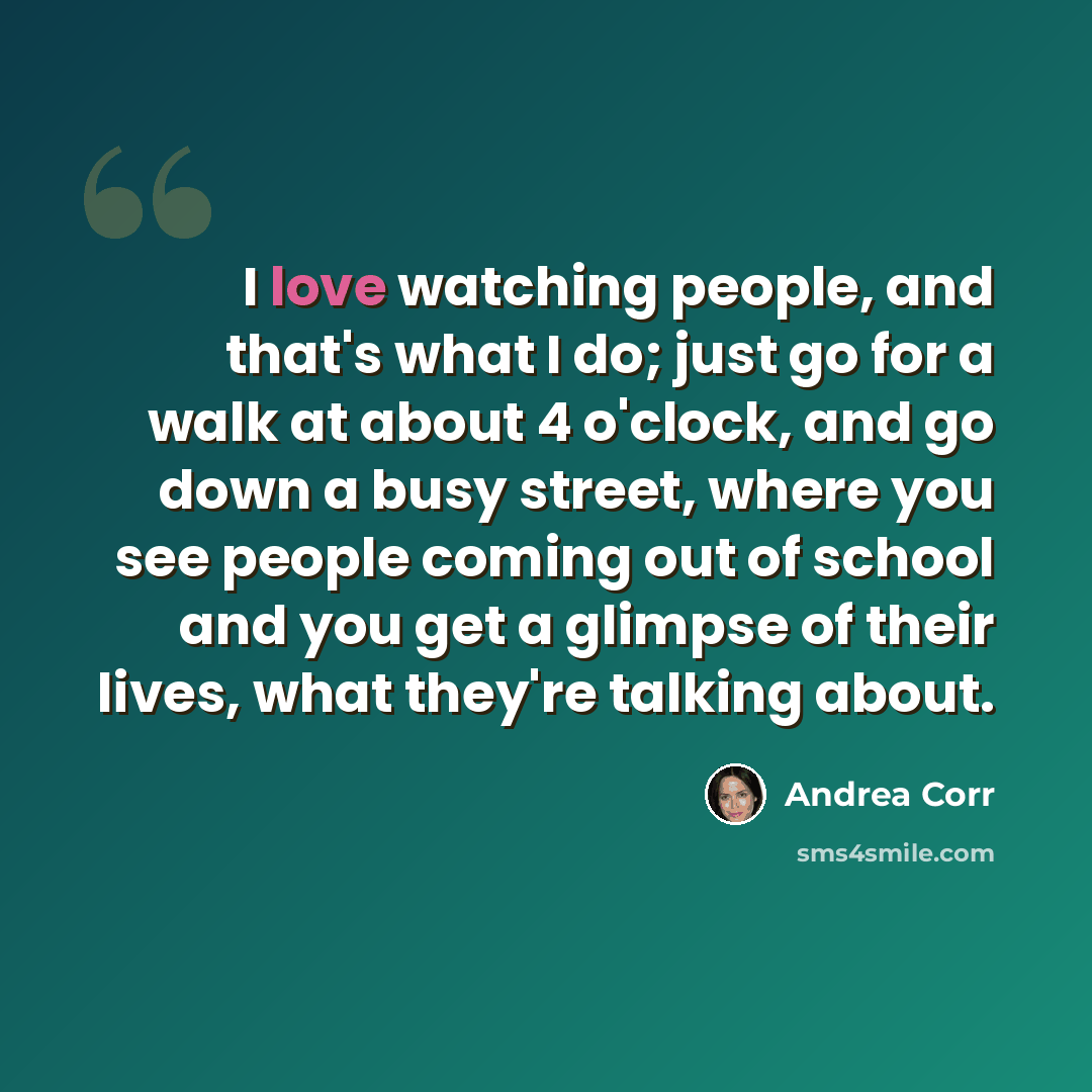 “I love watching people, and that's what I do; just go for a walk at about 4 o'clock, and go down a busy street, where you see people coming out of school and you get a glimpse of their lives, what they're talking about.” quote by Andrea Corr