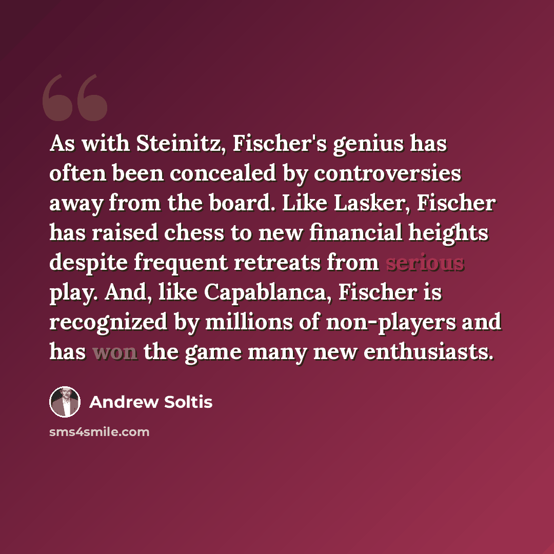 “As with Steinitz, Fischer's genius has often been concealed by controversies away from the board. Like Lasker, Fischer has raised chess to new financial heights despite frequent retreats from serious play. And, like Capablanca, Fischer is recognized by millions of non-players and has won the game…” quote by Andrew Soltis