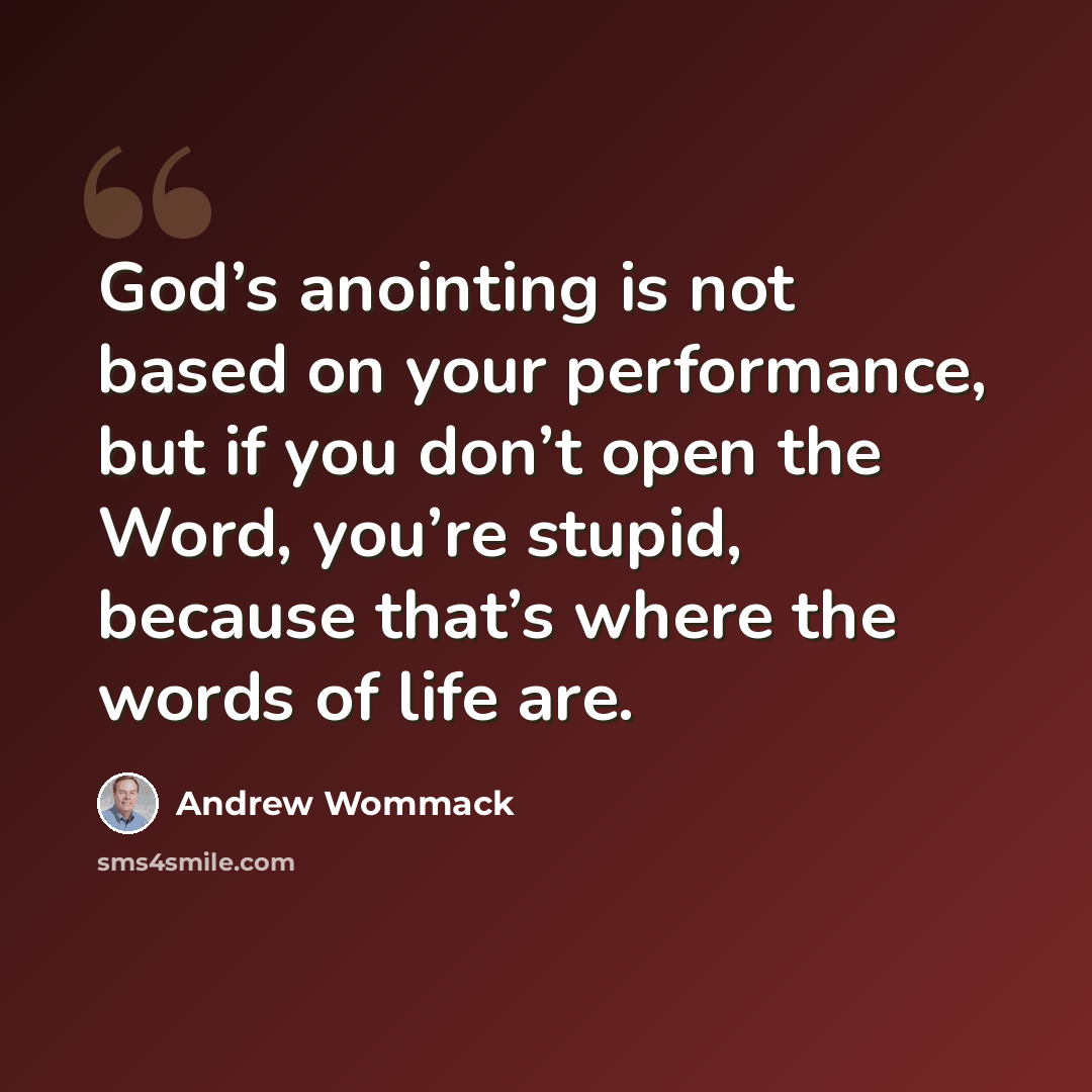 “God’s anointing is not based on your performance, but if you don’t open the Word, you’re stupid, because that’s where the words of life are.” quote by Andrew Wommack