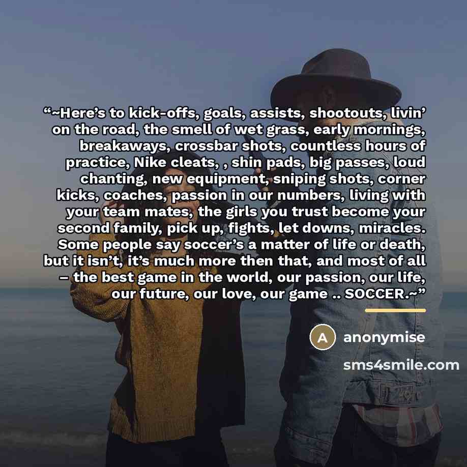 “~Here’s to kick-offs, goals, assists, shootouts, livin’ on the road, the smell of wet grass, early mornings, breakaways, crossbar shots, countless hours of practice, Nike cleats, , shin pads, big passes, loud chanting, new equipment, sniping shots, corner kicks, coaches, passion in our numbers…” quote by anonymise