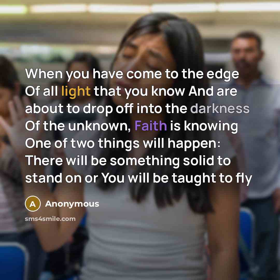 “When you have come to the edge Of all light that you know And are about to drop off into the darkness Of the unknown, Faith is knowing One of two things will happen: There will be something solid to stand on or You will be taught to fly” quote by Anonymous