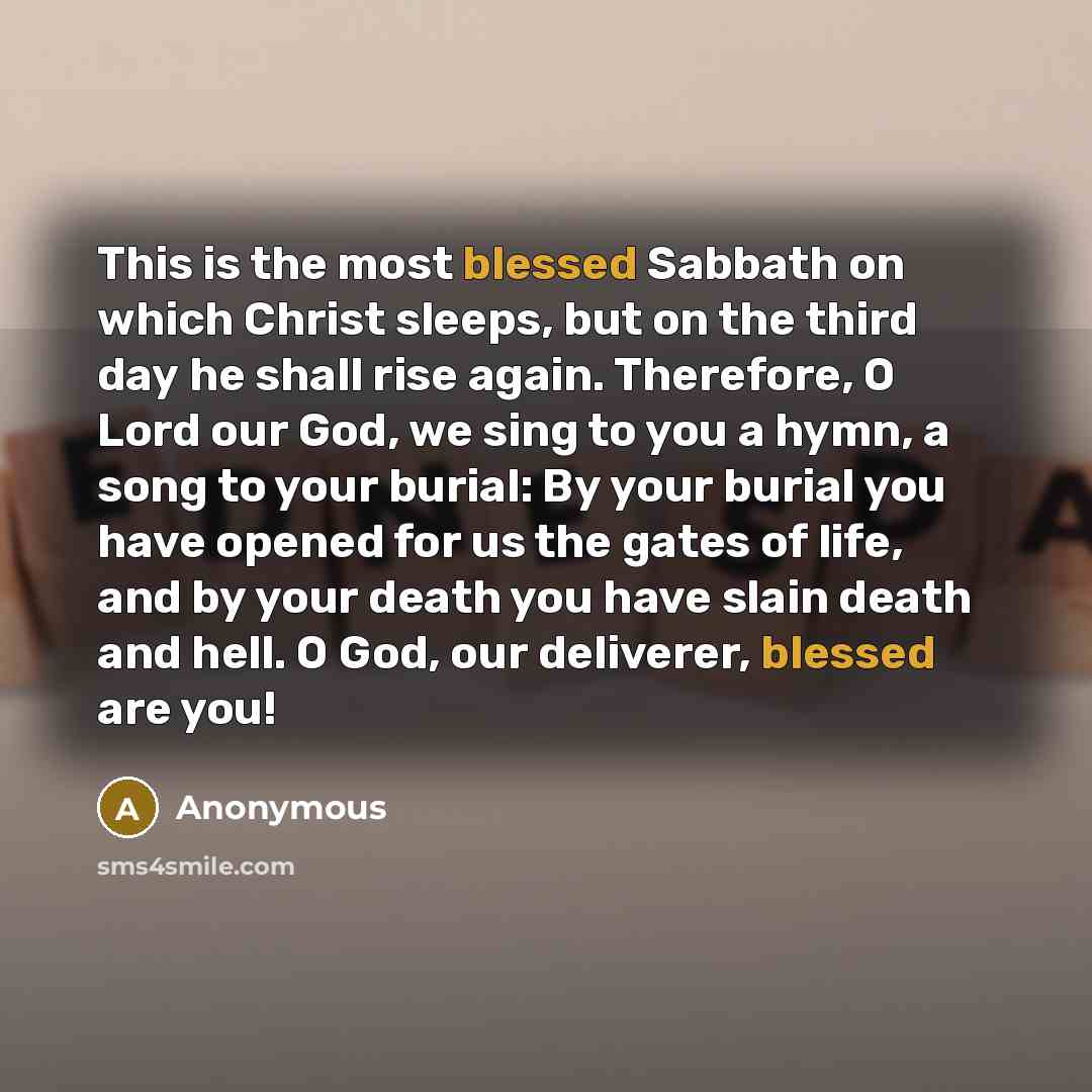 “This is the most blessed Sabbath on which Christ sleeps, but on the third day he shall rise again. Therefore, O Lord our God, we sing to you a hymn, a song to your burial: By your burial you have opened for us the gates of life, and by your death you have slain death and hell. O God, our…” quote by Anonymous