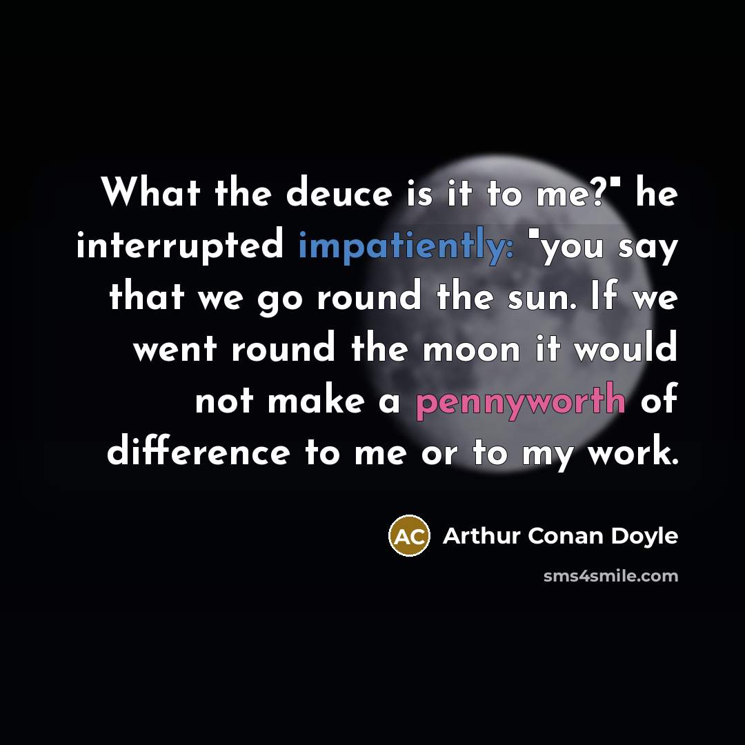 “What the deuce is it to me?" he interrupted impatiently: "you say that we go round the sun. If we went round the moon it would not make a pennyworth of difference to me or to my work.” quote by Arthur Conan Doyle