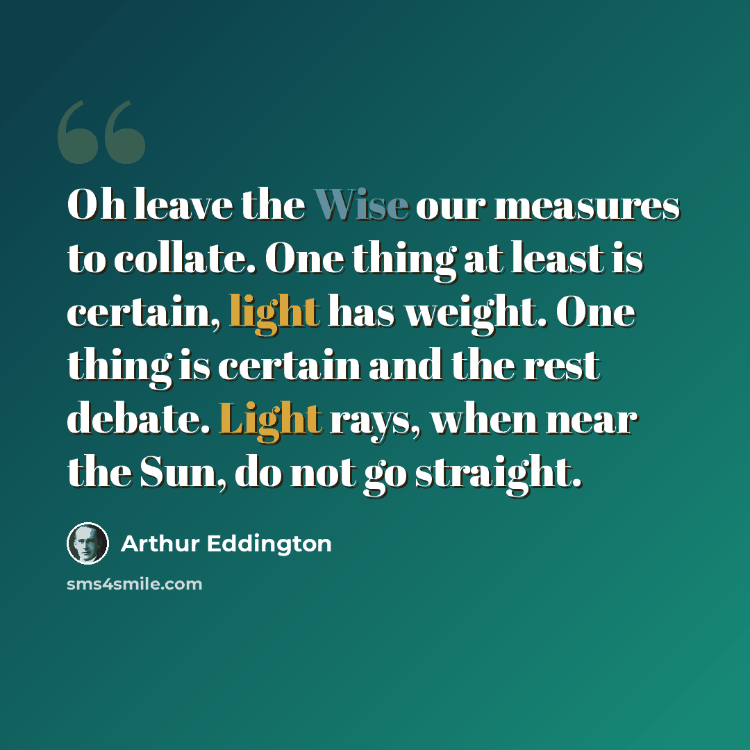 “Oh leave the Wise our measures to collate. One thing at least is certain, light has weight. One thing is certain and the rest debate. Light rays, when near the Sun, do not go straight.” quote by Arthur Eddington