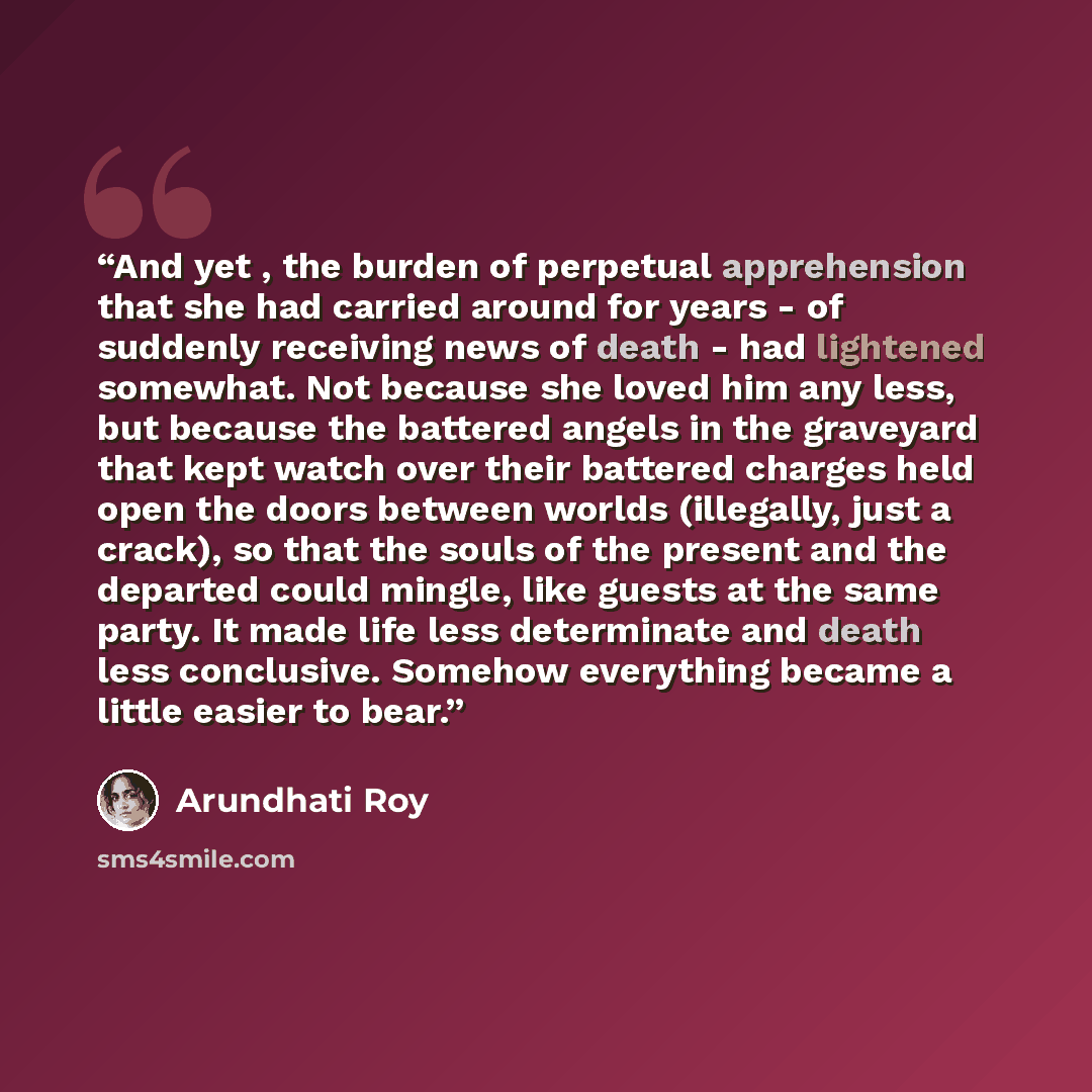 “And yet , the burden of perpetual apprehension that she had carried around for years - of suddenly receiving news of death - had lightened somewhat. Not because she loved him any less, but because the battered angels in the graveyard that kept watch over their battered charges held open the doors…” quote by Arundhati Roy